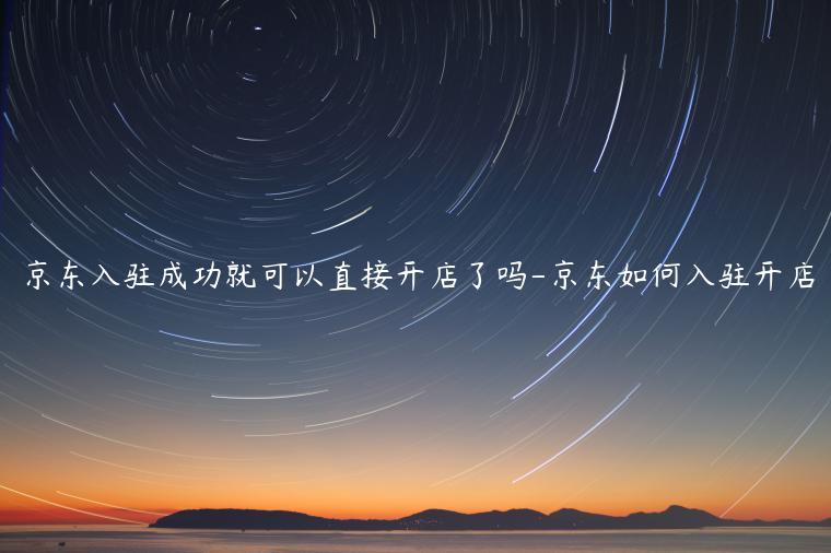 京东入驻成功就可以直接开店了吗-京东如何入驻开店